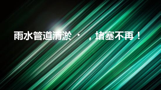 雨水管道清淤，堵塞不再！
